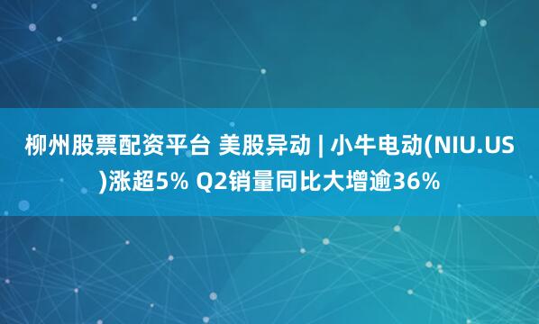 柳州股票配资平台 美股异动 | 小牛电动(NIU.US)涨超5% Q2销量同比大增逾36%