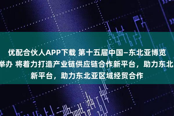 优配合伙人APP下载 第十五届中国—东北亚博览会8月底在长春举办 将着力打造产业链供应链合作新平台，助力东北亚区域经贸合作