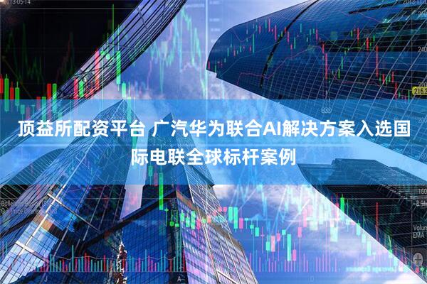 顶益所配资平台 广汽华为联合AI解决方案入选国际电联全球标杆案例