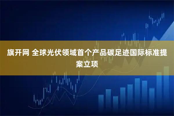 旗开网 全球光伏领域首个产品碳足迹国际标准提案立项