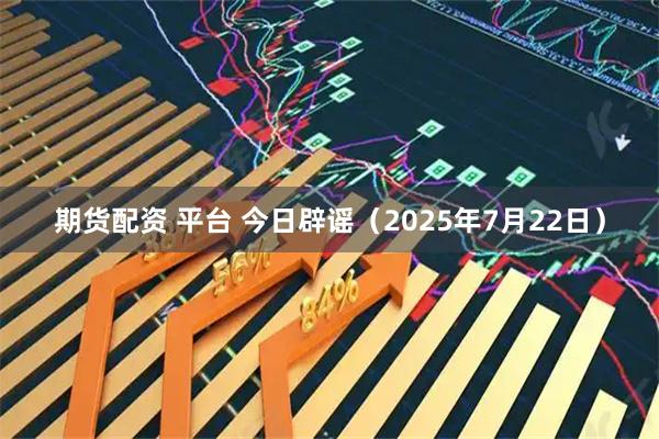 期货配资 平台 今日辟谣（2025年7月22日）