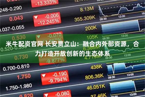 米牛配资官网 长安贾立山：融合内外部资源，合力打造开放创新的生态体系