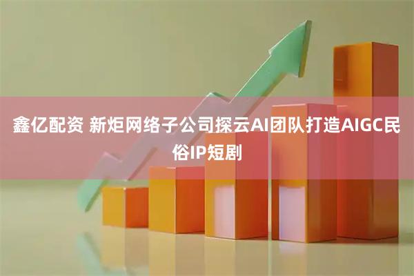 鑫亿配资 新炬网络子公司探云AI团队打造AIGC民俗IP短剧
