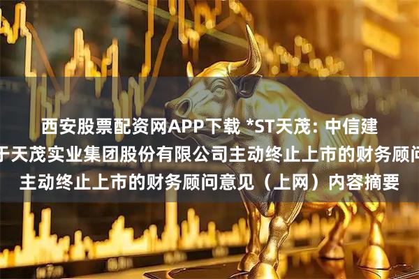 西安股票配资网APP下载 *ST天茂: 中信建投证券股份有限公司关于天茂实业集团股份有限公司主动终止上市的财务顾问意见（上网）内容摘要