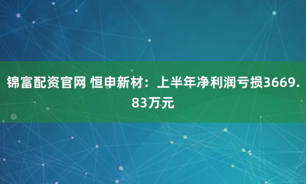 锦富配资官网 恒申新材：上半年净利润亏损3669.83万元