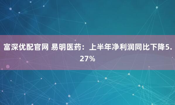富深优配官网 易明医药：上半年净利润同比下降5.27%