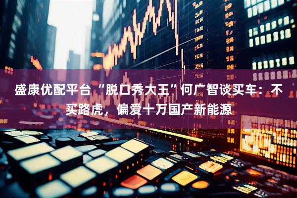 盛康优配平台 “脱口秀大王”何广智谈买车：不买路虎，偏爱十万国产新能源