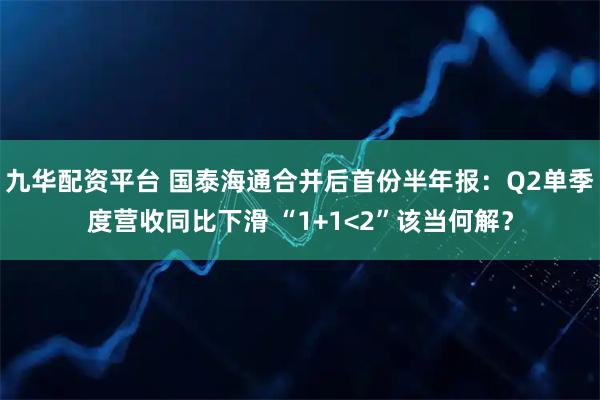 九华配资平台 国泰海通合并后首份半年报：Q2单季度营收同比下滑 “1+1<2”该当何解？
