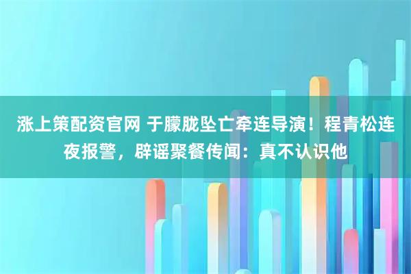 涨上策配资官网 于朦胧坠亡牵连导演！程青松连夜报警，辟谣聚餐传闻：真不认识他